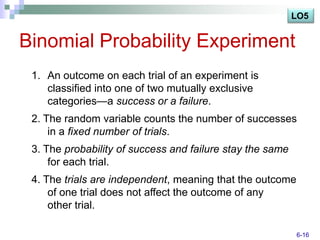 LO5


Binomial Probability Experiment
 1. An outcome on each trial of an experiment is
    classified into one of two mutually exclusive
    categories—a success or a failure.
 2. The random variable counts the number of successes
     in a fixed number of trials.
 3. The probability of success and failure stay the same
     for each trial.
 4. The trials are independent, meaning that the outcome
     of one trial does not affect the outcome of any
     other trial.

                                                           6-16
 