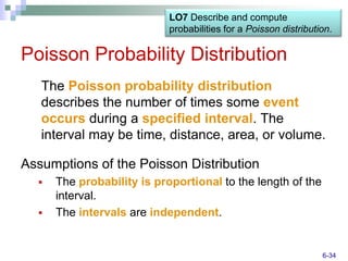 LO7 Describe and compute
                            probabilities for a Poisson distribution.

Poisson Probability Distribution
   The Poisson probability distribution
   describes the number of times some event
   occurs during a specified interval. The
   interval may be time, distance, area, or volume.

Assumptions of the Poisson Distribution
     The probability is proportional to the length of the
      interval.
     The intervals are independent.


                                                                  6-34
 