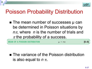LO7


Poisson Probability Distribution
    The mean number of successes μ can
     be determined in Poisson situations by
     n , where n is the number of trials and
      the probability of a success.



    The variance of the Poisson distribution
     is also equal to n .
                                                6-37
 