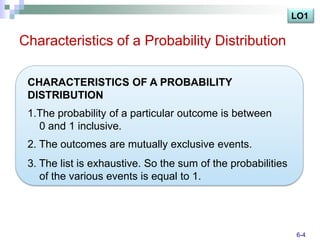 LO1

Characteristics of a Probability Distribution

 CHARACTERISTICS OF A PROBABILITY
 DISTRIBUTION
 1.The probability of a particular outcome is between
   0 and 1 inclusive.
 2. The outcomes are mutually exclusive events.
 3. The list is exhaustive. So the sum of the probabilities
    of the various events is equal to 1.




                                                              6-4
 