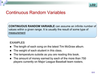 LO2

Continuous Random Variables

 CONTINUOUS RANDOM VARIABLE can assume an infinite number of
 values within a given range. It is usually the result of some type of
 measurement


 EXAMPLES
  The length of each song on the latest Tim McGraw album.
  The weight of each student in this class.
  The temperature outside as you are reading this book.
  The amount of money earned by each of the more than 750
   players currently on Major League Baseball team rosters.


                                                                  6-9
 