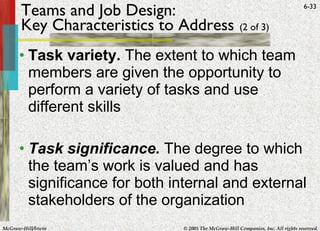 Teams and Job Design: Key Characteristics to Address   (2 of 3)   Task variety.  The extent to which team members are given the opportunity to perform a variety of tasks and use different skills Task significance.  The degree to which the team’s work is valued and has significance for both internal and external stakeholders of the organization 