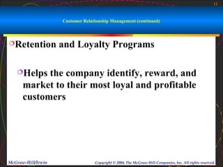 11



                    Customer Relationship Management (continued)



Retention          and Loyalty Programs

   Helps   the company identify, reward, and
      market to their most loyal and profitable
      customers




McGraw-Hill/Irwin                 Copyright © 2004, The McGraw-Hill Companies, Inc. All rights reserved.
 