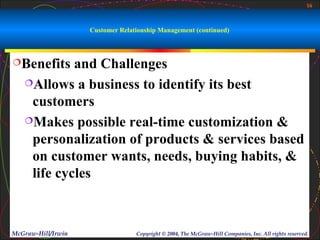 16



                    Customer Relationship Management (continued)



Benefits   and Challenges
   Allows a business to identify its best

    customers
   Makes possible real-time customization &

    personalization of products & services based
    on customer wants, needs, buying habits, &
    life cycles



McGraw-Hill/Irwin                 Copyright © 2004, The McGraw-Hill Companies, Inc. All rights reserved.
 