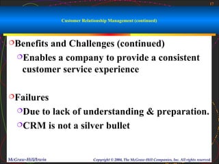 17



                    Customer Relationship Management (continued)



Benefits and Challenges (continued)
   Enables a company to provide a consistent

    customer service experience

Failures

   Dueto lack of understanding & preparation.
   CRM is not a silver bullet




McGraw-Hill/Irwin                 Copyright © 2004, The McGraw-Hill Companies, Inc. All rights reserved.
 
