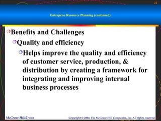 22



                    Enterprise Resource Planning (continued)



Benefits and Challenges
   Quality and efficiency

    Helps improve the quality and efficiency

     of customer service, production, &
     distribution by creating a framework for
     integrating and improving internal
     business processes



McGraw-Hill/Irwin               Copyright © 2004, The McGraw-Hill Companies, Inc. All rights reserved.
 