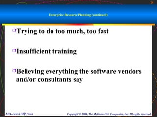 29



                       Enterprise Resource Planning (continued)



   Trying          to do too much, too fast

   Insufficient         training

   Believing  everything the software vendors
      and/or consultants say



McGraw-Hill/Irwin                  Copyright © 2004, The McGraw-Hill Companies, Inc. All rights reserved.
 