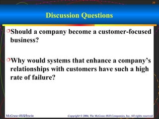 39



                    Discussion Questions
Should  a company become a customer-focused
  business?

Why    would systems that enhance a company’s
  relationships with customers have such a high
  rate of failure?




McGraw-Hill/Irwin         Copyright © 2004, The McGraw-Hill Companies, Inc. All rights reserved.
 