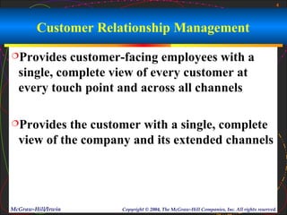 4



        Customer Relationship Management
Provides   customer-facing employees with a
  single, complete view of every customer at
  every touch point and across all channels

Provides   the customer with a single, complete
  view of the company and its extended channels




McGraw-Hill/Irwin   Copyright © 2004, The McGraw-Hill Companies, Inc. All rights reserved.
 