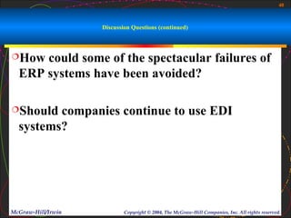 40



                    Discussion Questions (continued)



How  could some of the spectacular failures of
  ERP systems have been avoided?

Should  companies continue to use EDI
  systems?




McGraw-Hill/Irwin           Copyright © 2004, The McGraw-Hill Companies, Inc. All rights reserved.
 