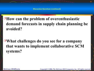 41



                    Discussion Questions (continued)



How   can the problem of overenthusiastic
  demand forecasts in supply chain planning be
  avoided?

What   challenges do you see for a company
  that wants to implement collaborative SCM
  systems?



McGraw-Hill/Irwin           Copyright © 2004, The McGraw-Hill Companies, Inc. All rights reserved.
 