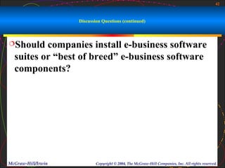 42



                    Discussion Questions (continued)



Should   companies install e-business software
  suites or “best of breed” e-business software
  components?




McGraw-Hill/Irwin           Copyright © 2004, The McGraw-Hill Companies, Inc. All rights reserved.
 