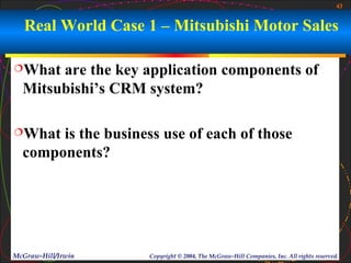 43


   Real World Case 1 – Mitsubishi Motor Sales

What  are the key application components of
  Mitsubishi’s CRM system?

What  is the business use of each of those
  components?




McGraw-Hill/Irwin    Copyright © 2004, The McGraw-Hill Companies, Inc. All rights reserved.
 