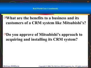 44



                    Real World Case 1 (continued)



What   are the benefits to a business and its
  customers of a CRM system like Mitsubishi’s?

Do  you approve of Mitsubishi’s approach to
  acquiring and installing its CRM system?




McGraw-Hill/Irwin         Copyright © 2004, The McGraw-Hill Companies, Inc. All rights reserved.
 