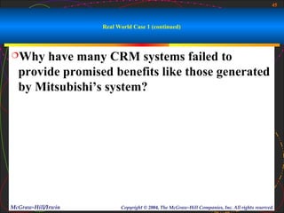 45



                    Real World Case 1 (continued)



Why   have many CRM systems failed to
  provide promised benefits like those generated
  by Mitsubishi’s system?




McGraw-Hill/Irwin         Copyright © 2004, The McGraw-Hill Companies, Inc. All rights reserved.
 