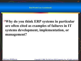 47



                    Real World Case 2 (continued)




Why    do you think ERP systems in particular
  are often cited as examples of failures in IT
  systems development, implementation, or
  management?




McGraw-Hill/Irwin         Copyright © 2004, The McGraw-Hill Companies, Inc. All rights reserved.
 