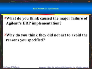 48



                    Real World Case 2 (continued)



What   do you think caused the major failure of
  Agilent’s ERP implementation?

Why   do you think they did not act to avoid the
  reasons you specified?




McGraw-Hill/Irwin         Copyright © 2004, The McGraw-Hill Companies, Inc. All rights reserved.
 