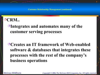5



                    Customer Relationship Management (continued)



CRM..

   Integrates  and automates many of the
      customer serving processes

   Creates   an IT framework of Web-enabled
      software & databases that integrates these
      processes with the rest of the company’s
      business operations

McGraw-Hill/Irwin                 Copyright © 2004, The McGraw-Hill Companies, Inc. All rights reserved.
 
