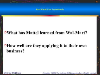 56



                      Real World Case 5 (continued)




What         has Mattel learned from Wal-Mart?

How   well are they applying it to their own
  business?



McGraw-Hill/Irwin           Copyright © 2004, The McGraw-Hill Companies, Inc. All rights reserved.
 