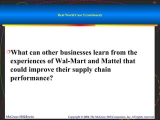 57



                    Real World Case 5 (continued)




What   can other businesses learn from the
  experiences of Wal-Mart and Mattel that
  could improve their supply chain
  performance?




McGraw-Hill/Irwin         Copyright © 2004, The McGraw-Hill Companies, Inc. All rights reserved.
 