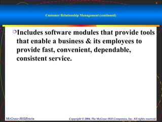 6



                    Customer Relationship Management (continued)



   Includes   software modules that provide tools
      that enable a business & its employees to
      provide fast, convenient, dependable,
      consistent service.




McGraw-Hill/Irwin                 Copyright © 2004, The McGraw-Hill Companies, Inc. All rights reserved.
 