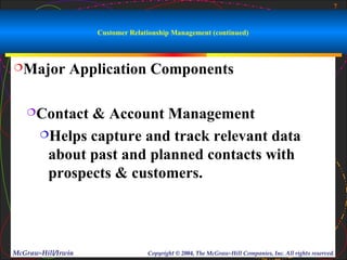 7



                    Customer Relationship Management (continued)



Major         Application Components

   Contact   & Account Management
       Helps capture and track relevant data

        about past and planned contacts with
        prospects & customers.




McGraw-Hill/Irwin                 Copyright © 2004, The McGraw-Hill Companies, Inc. All rights reserved.
 