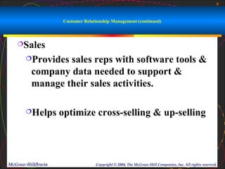 8



                     Customer Relationship Management (continued)



   Sales

       Provides sales reps with software tools &
         company data needed to support &
         manage their sales activities.

       Helps       optimize cross-selling & up-selling




McGraw-Hill/Irwin                  Copyright © 2004, The McGraw-Hill Companies, Inc. All rights reserved.
 