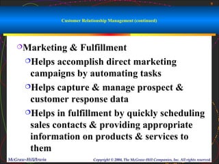 9



                    Customer Relationship Management (continued)




   Marketing     & Fulfillment
       Helps accomplish direct marketing

        campaigns by automating tasks
       Helps capture & manage prospect &

        customer response data
       Helps in fulfillment by quickly scheduling

        sales contacts & providing appropriate
        information on products & services to
        them
McGraw-Hill/Irwin                 Copyright © 2004, The McGraw-Hill Companies, Inc. All rights reserved.
 