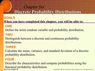 6- 1

                    Chapter Six
            Discrete Probability Distributions
GOALS
When you have completed this chapter, you will be able to:
 ONE
 Define the terms random variable and probability distribution.
 TWO
 Distinguish between a discrete and continuous probability
 distributions.
 THREE
 Calculate the mean, variance, and standard deviation of a discrete
 probability distribution.
 FOUR
 Describe the characteristics and compute probabilities using the
 binomial probability distribution.
McGraw-Hill/Irwin                      Copyright © 2002 by The McGraw-Hill Companies, Inc. All rights reserved.
 