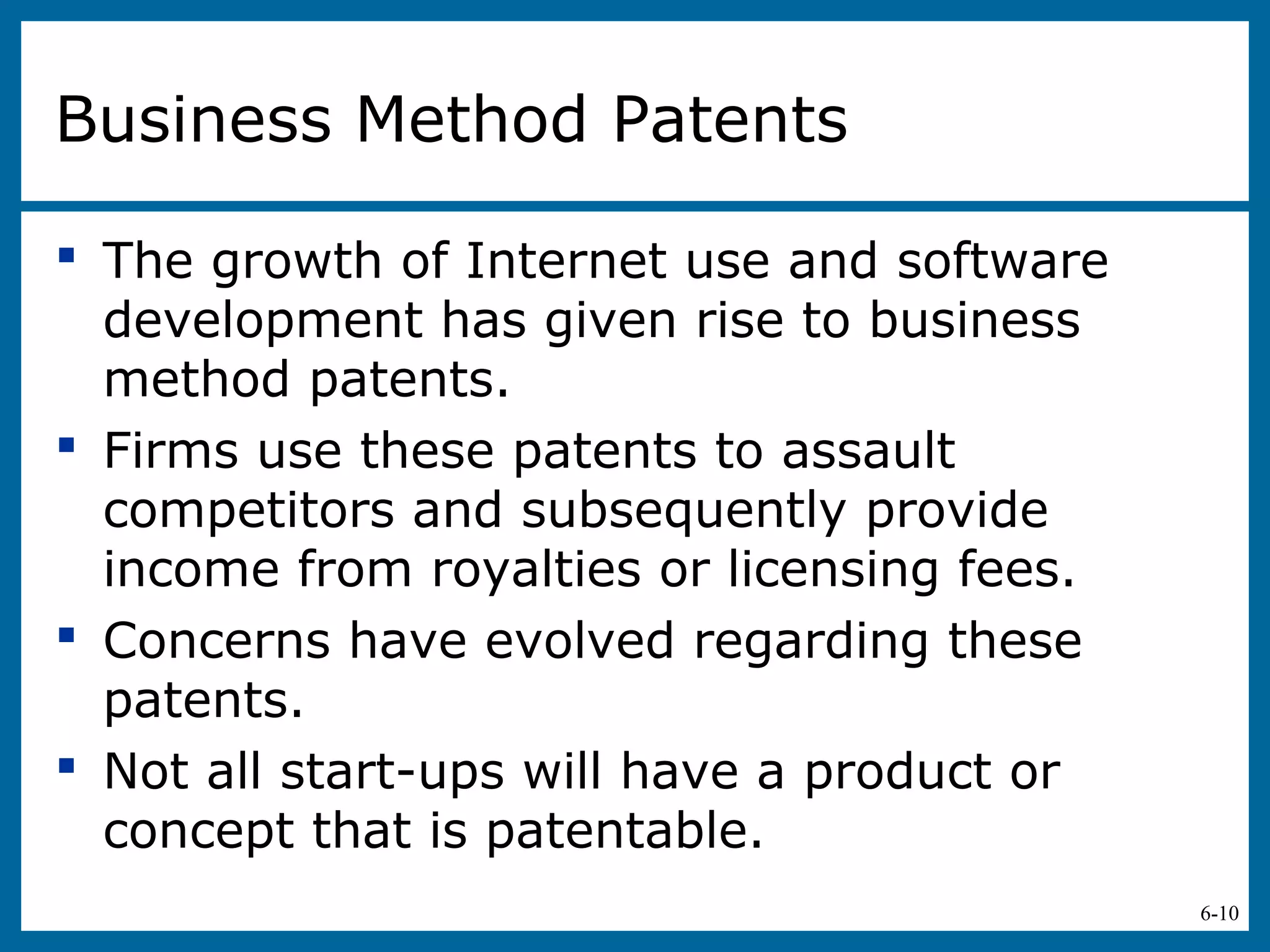 6-10
Business Method Patents
 The growth of Internet use and software
development has given rise to business
method patents.
 Firms use these patents to assault
competitors and subsequently provide
income from royalties or licensing fees.
 Concerns have evolved regarding these
patents.
 Not all start-ups will have a product or
concept that is patentable.
 