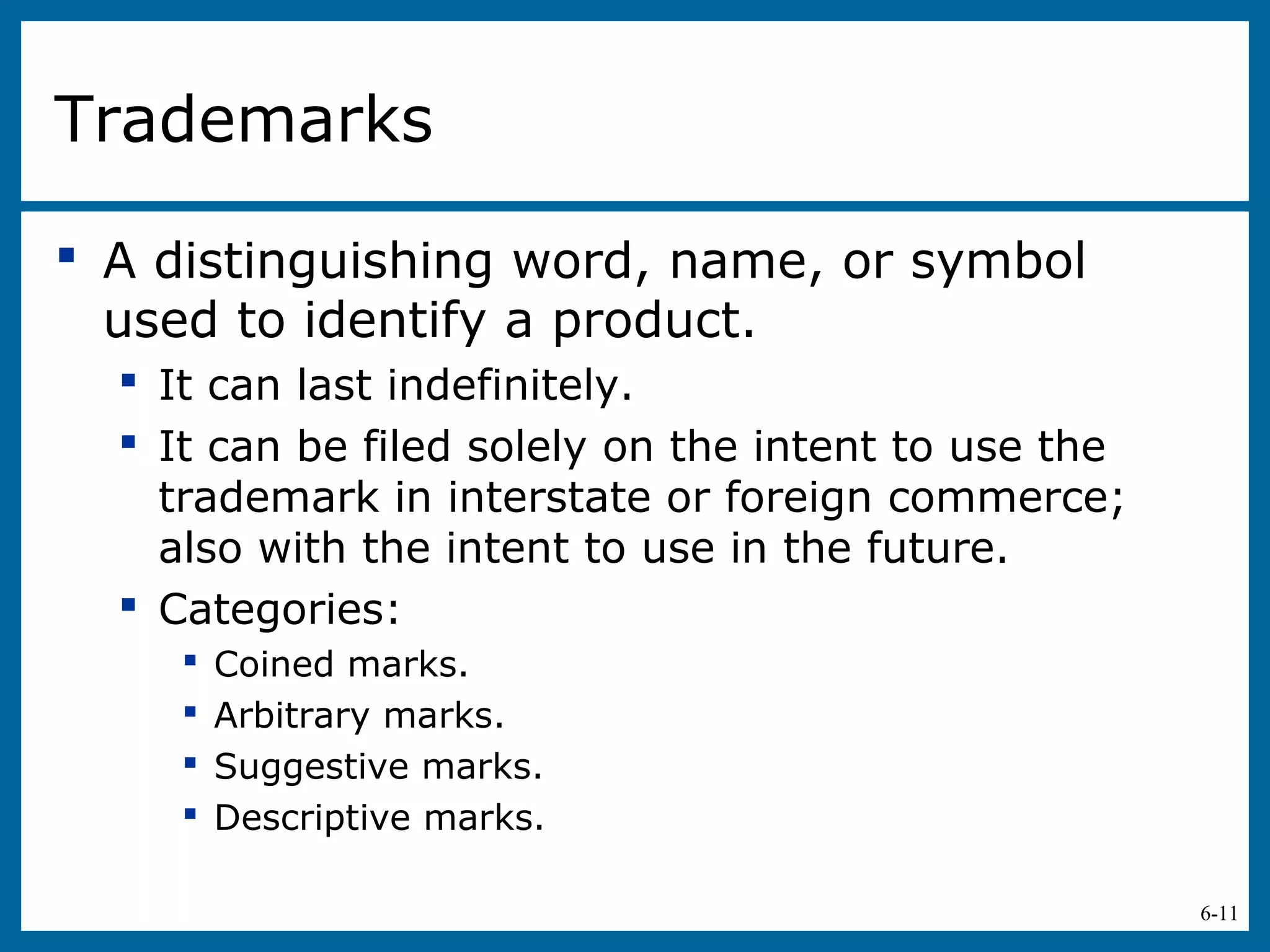 6-11
Trademarks
 A distinguishing word, name, or symbol
used to identify a product.
 It can last indefinitely.
 It can be filed solely on the intent to use the
trademark in interstate or foreign commerce;
also with the intent to use in the future.
 Categories:
 Coined marks.
 Arbitrary marks.
 Suggestive marks.
 Descriptive marks.
 