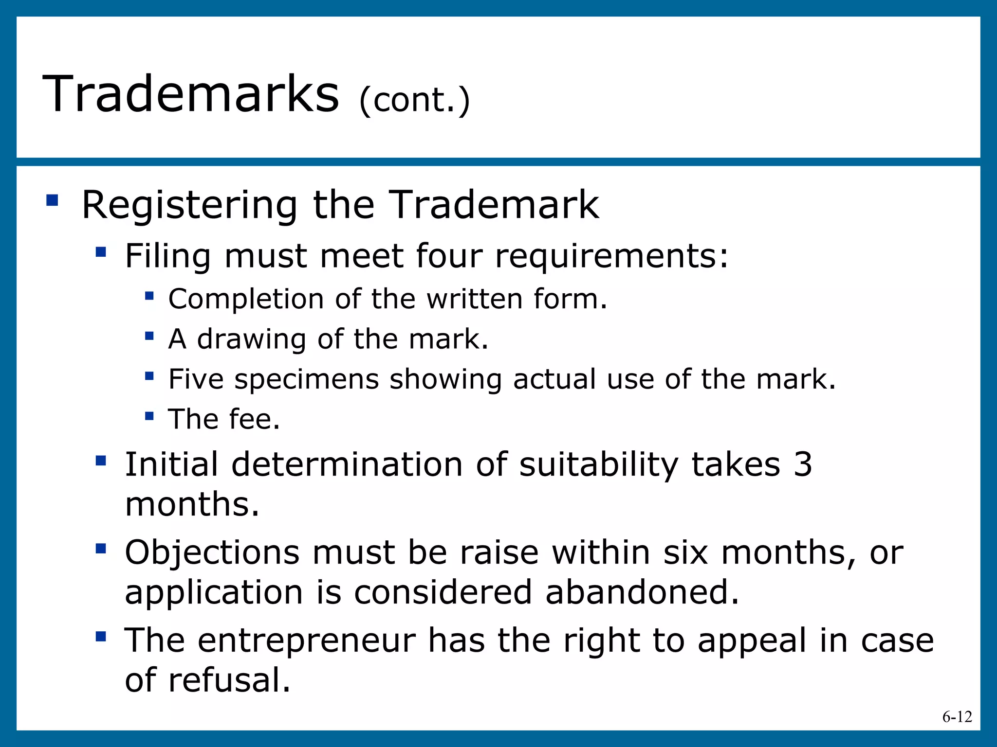 6-12
 Registering the Trademark
 Filing must meet four requirements:
 Completion of the written form.
 A drawing of the mark.
 Five specimens showing actual use of the mark.
 The fee.
 Initial determination of suitability takes 3
months.
 Objections must be raise within six months, or
application is considered abandoned.
 The entrepreneur has the right to appeal in case
of refusal.
Trademarks (cont.)
 