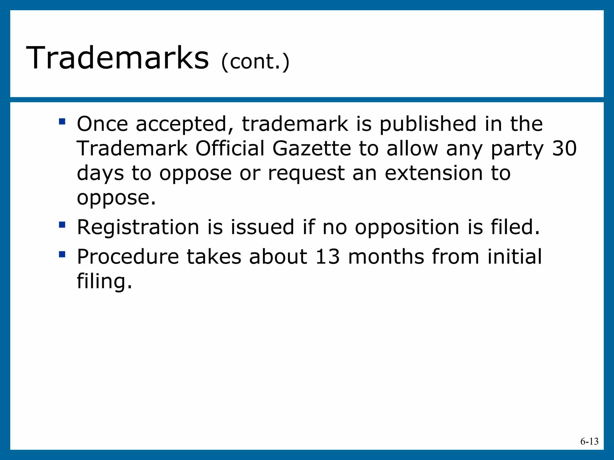 6-13
 Once accepted, trademark is published in the
Trademark Official Gazette to allow any party 30
days to oppose or request an extension to
oppose.
 Registration is issued if no opposition is filed.
 Procedure takes about 13 months from initial
filing.
Trademarks (cont.)
 