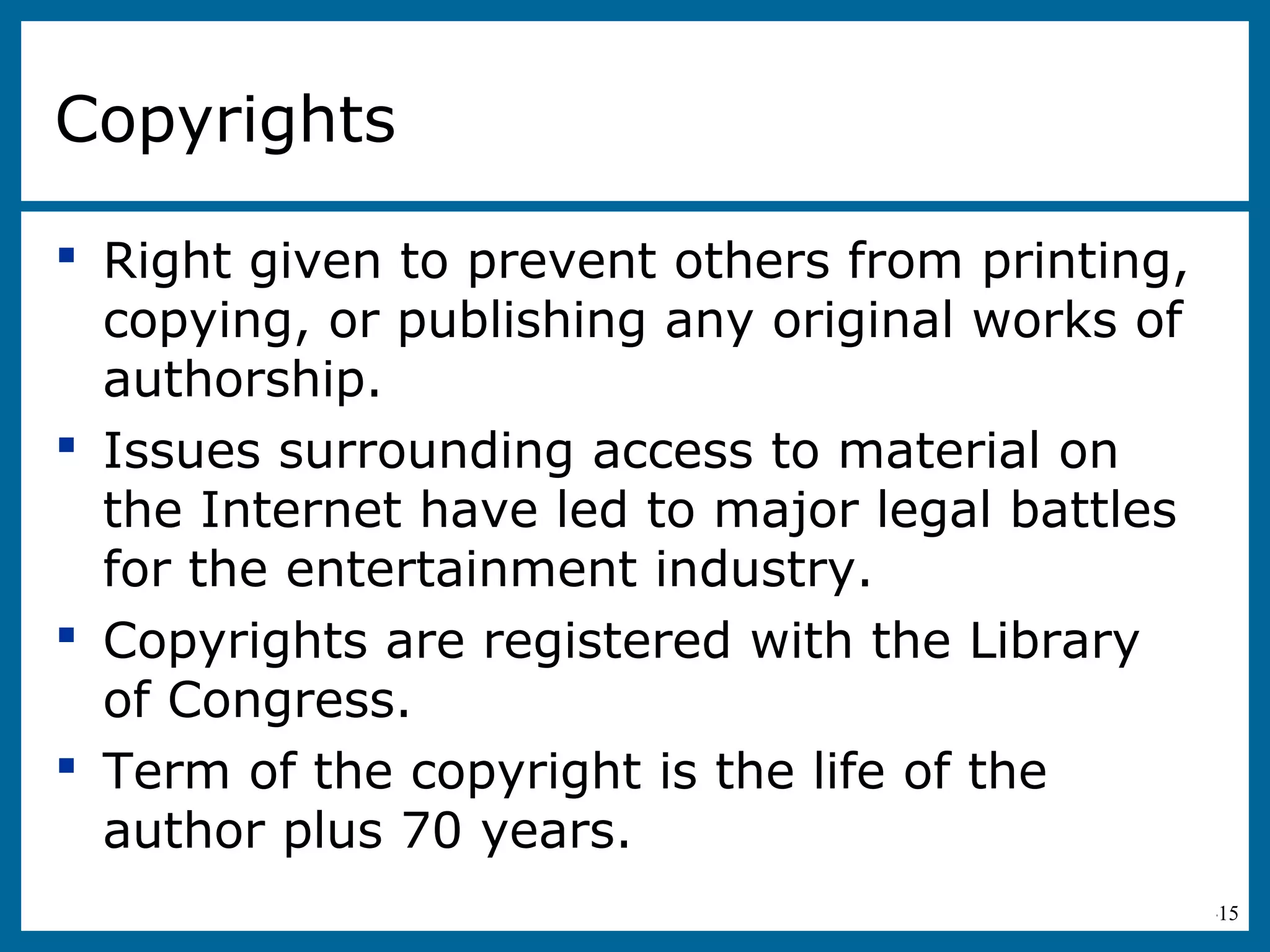 6-15
Copyrights
 Right given to prevent others from printing,
copying, or publishing any original works of
authorship.
 Issues surrounding access to material on
the Internet have led to major legal battles
for the entertainment industry.
 Copyrights are registered with the Library
of Congress.
 Term of the copyright is the life of the
author plus 70 years.
 