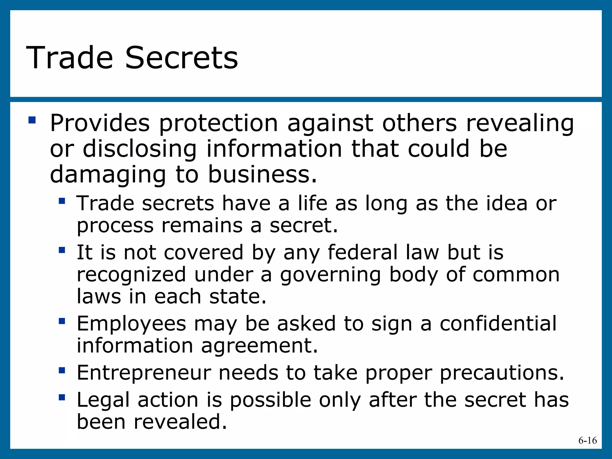 6-16
Trade Secrets
 Provides protection against others revealing
or disclosing information that could be
damaging to business.
 Trade secrets have a life as long as the idea or
process remains a secret.
 It is not covered by any federal law but is
recognized under a governing body of common
laws in each state.
 Employees may be asked to sign a confidential
information agreement.
 Entrepreneur needs to take proper precautions.
 Legal action is possible only after the secret has
been revealed.
 