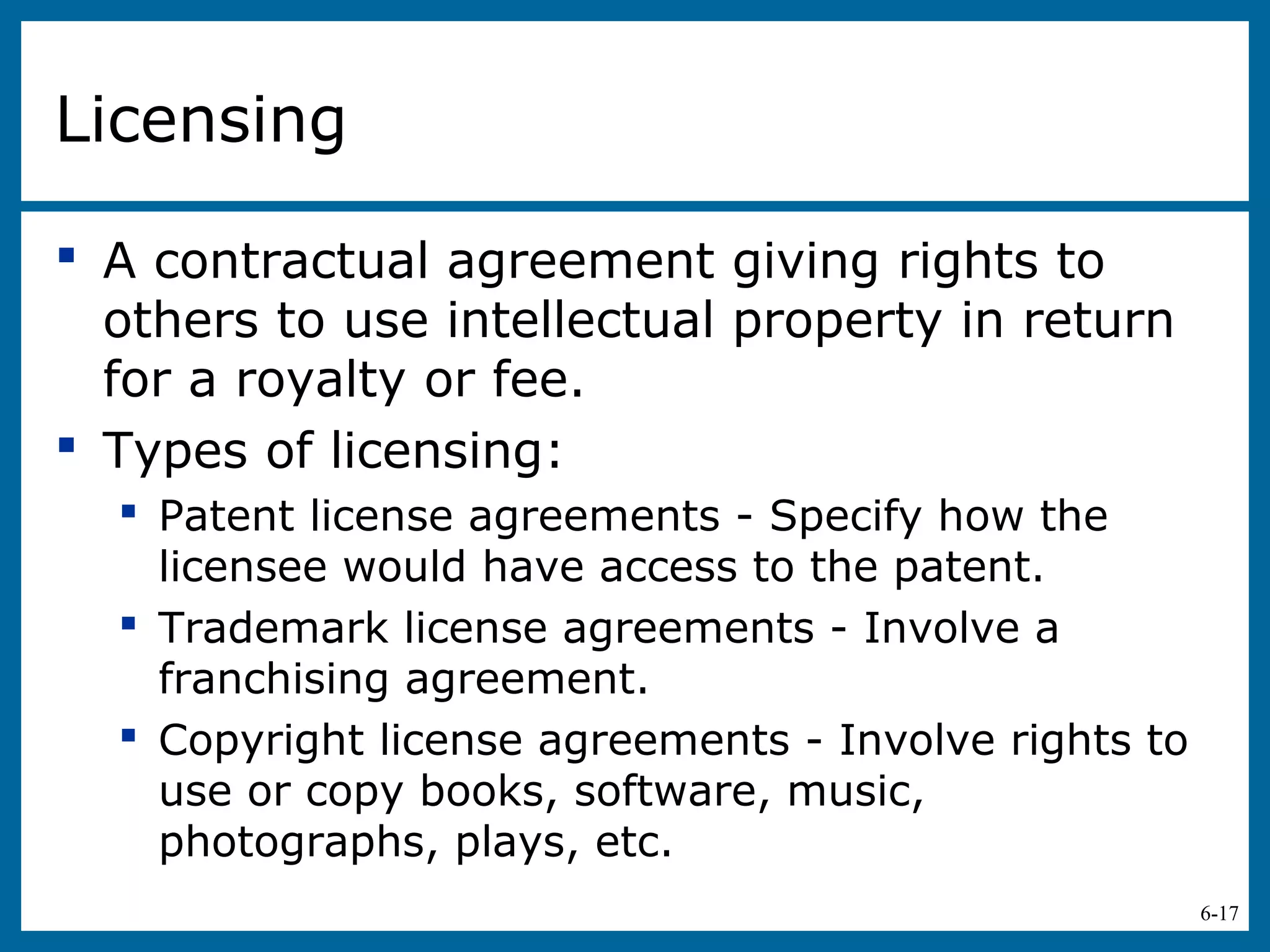6-17
Licensing
 A contractual agreement giving rights to
others to use intellectual property in return
for a royalty or fee.
 Types of licensing:
 Patent license agreements - Specify how the
licensee would have access to the patent.
 Trademark license agreements - Involve a
franchising agreement.
 Copyright license agreements - Involve rights to
use or copy books, software, music,
photographs, plays, etc.
 