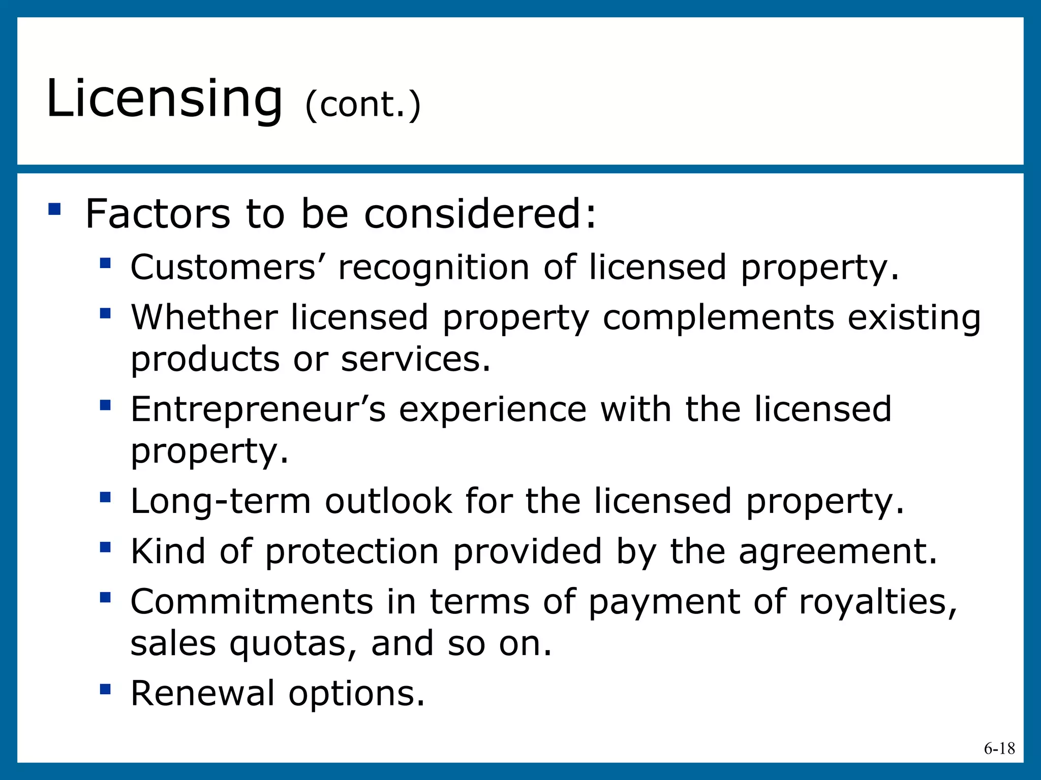 6-18
 Factors to be considered:
 Customers’ recognition of licensed property.
 Whether licensed property complements existing
products or services.
 Entrepreneur’s experience with the licensed
property.
 Long-term outlook for the licensed property.
 Kind of protection provided by the agreement.
 Commitments in terms of payment of royalties,
sales quotas, and so on.
 Renewal options.
Licensing (cont.)
 