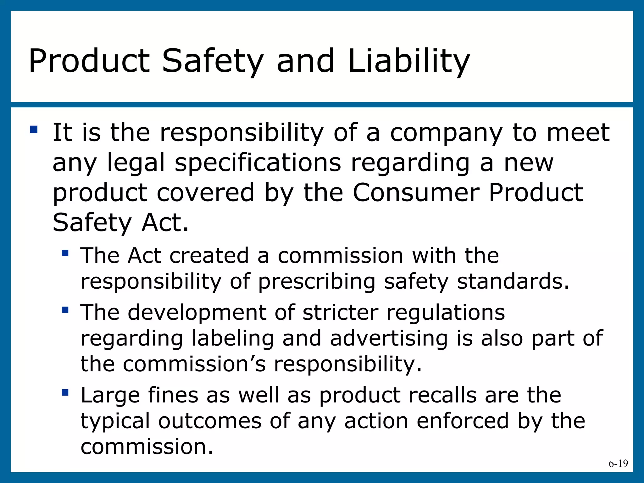 6-19
Product Safety and Liability
 It is the responsibility of a company to meet
any legal specifications regarding a new
product covered by the Consumer Product
Safety Act.
 The Act created a commission with the
responsibility of prescribing safety standards.
 The development of stricter regulations
regarding labeling and advertising is also part of
the commission’s responsibility.
 Large fines as well as product recalls are the
typical outcomes of any action enforced by the
commission.
 