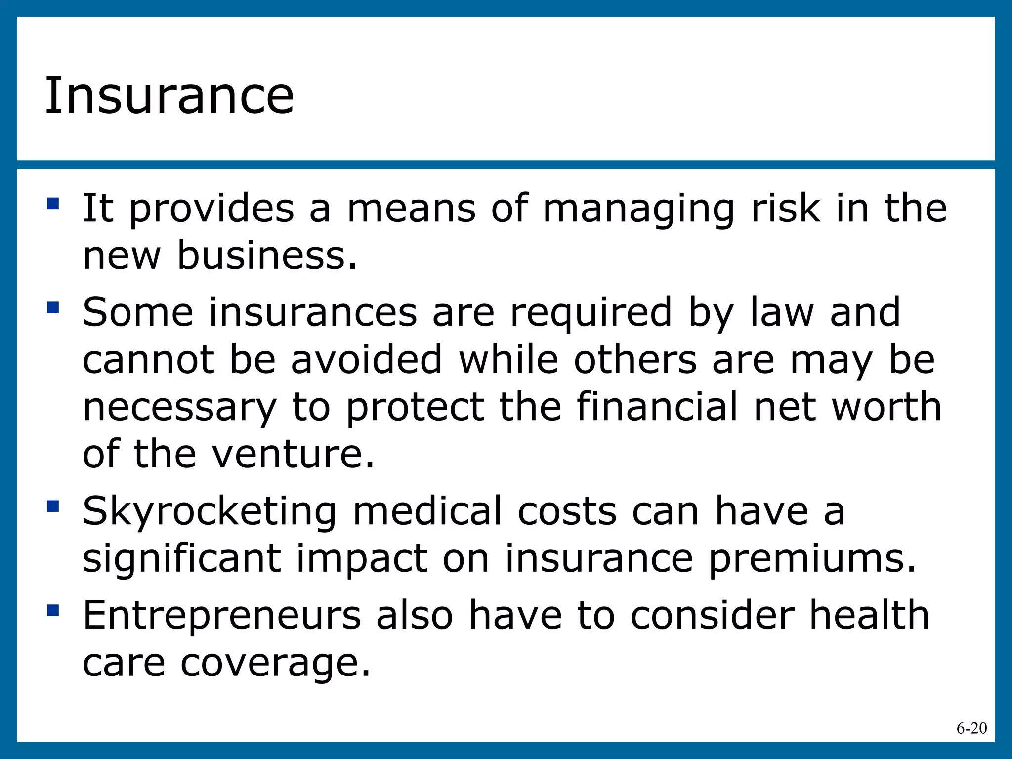 6-20
Insurance
 It provides a means of managing risk in the
new business.
 Some insurances are required by law and
cannot be avoided while others are may be
necessary to protect the financial net worth
of the venture.
 Skyrocketing medical costs can have a
significant impact on insurance premiums.
 Entrepreneurs also have to consider health
care coverage.
 