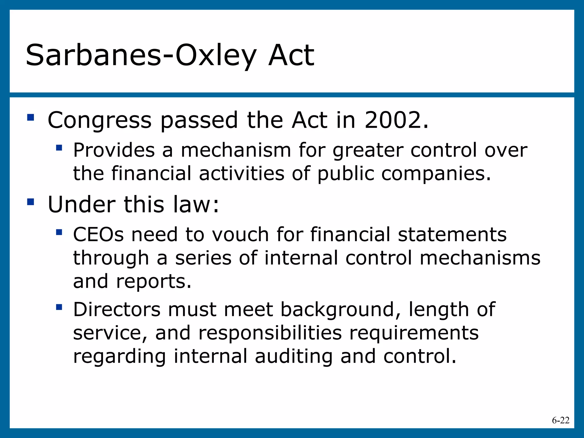 6-22
Sarbanes-Oxley Act
 Congress passed the Act in 2002.
 Provides a mechanism for greater control over
the financial activities of public companies.
 Under this law:
 CEOs need to vouch for financial statements
through a series of internal control mechanisms
and reports.
 Directors must meet background, length of
service, and responsibilities requirements
regarding internal auditing and control.
 