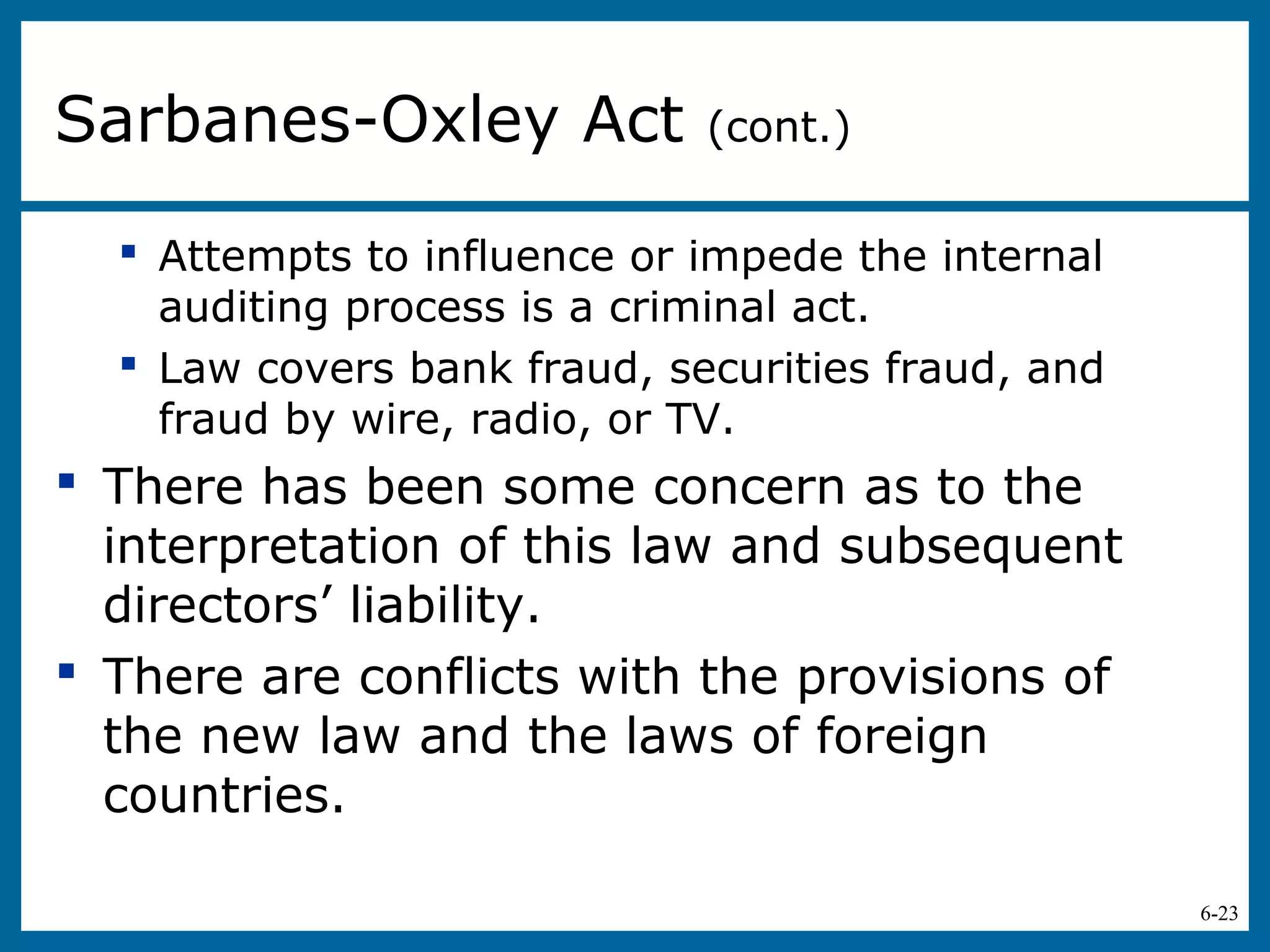 6-23
 Attempts to influence or impede the internal
auditing process is a criminal act.
 Law covers bank fraud, securities fraud, and
fraud by wire, radio, or TV.
 There has been some concern as to the
interpretation of this law and subsequent
directors’ liability.
 There are conflicts with the provisions of
the new law and the laws of foreign
countries.
Sarbanes-Oxley Act (cont.)
 