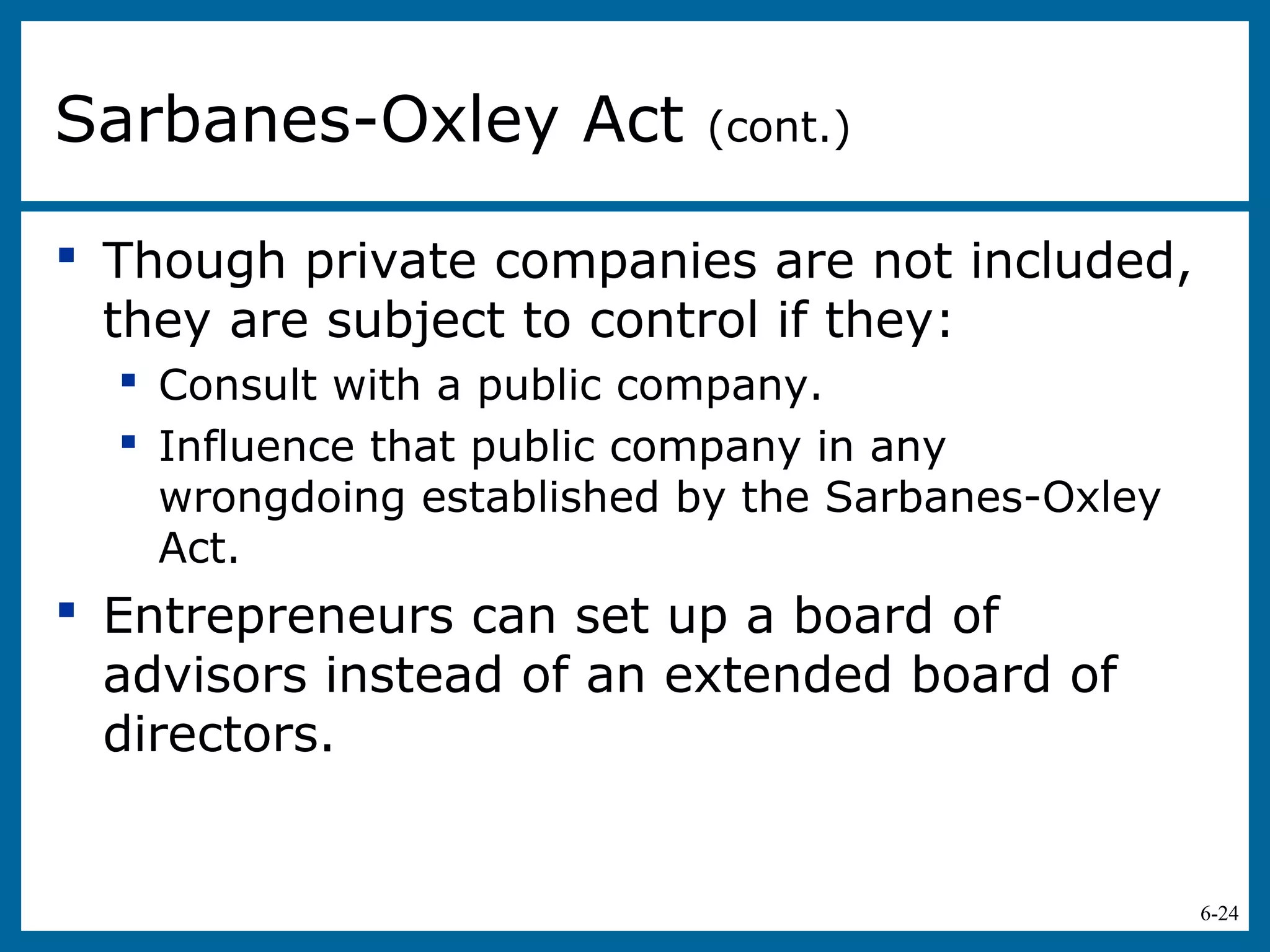6-24
 Though private companies are not included,
they are subject to control if they:
 Consult with a public company.
 Influence that public company in any
wrongdoing established by the Sarbanes-Oxley
Act.
 Entrepreneurs can set up a board of
advisors instead of an extended board of
directors.
Sarbanes-Oxley Act (cont.)
 