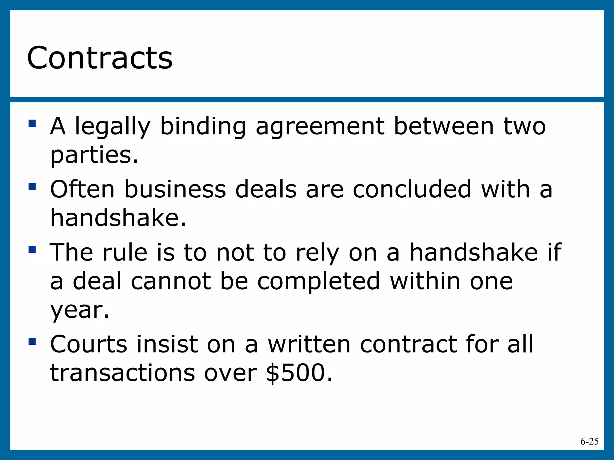 6-25
Contracts
 A legally binding agreement between two
parties.
 Often business deals are concluded with a
handshake.
 The rule is to not to rely on a handshake if
a deal cannot be completed within one
year.
 Courts insist on a written contract for all
transactions over $500.
 