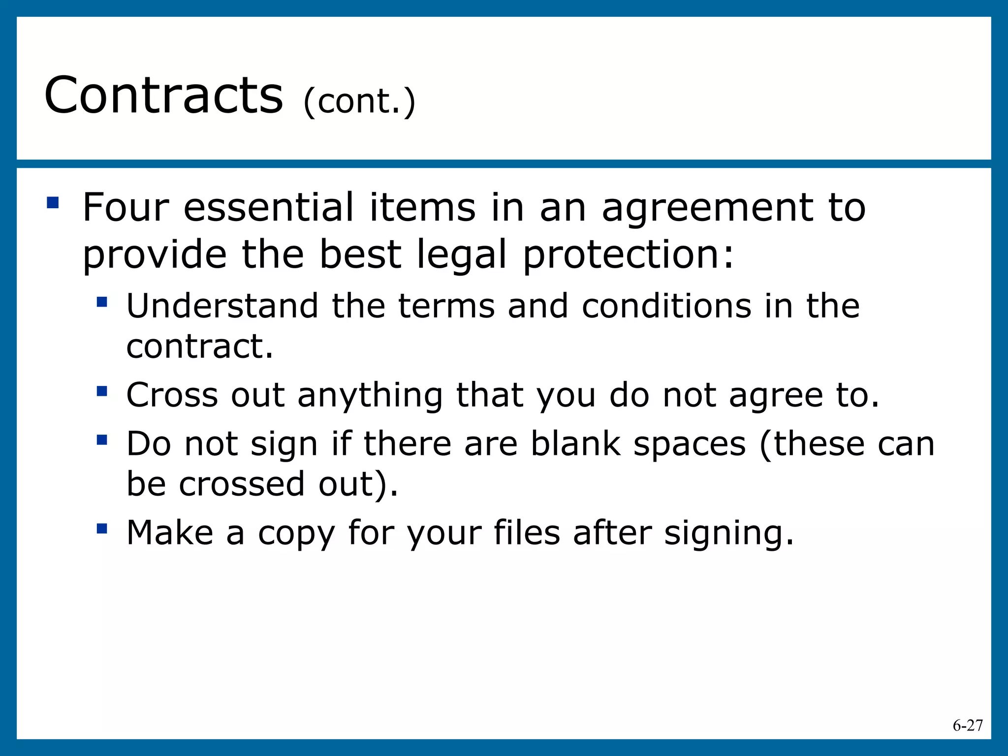 6-27
 Four essential items in an agreement to
provide the best legal protection:
 Understand the terms and conditions in the
contract.
 Cross out anything that you do not agree to.
 Do not sign if there are blank spaces (these can
be crossed out).
 Make a copy for your files after signing.
Contracts (cont.)
 