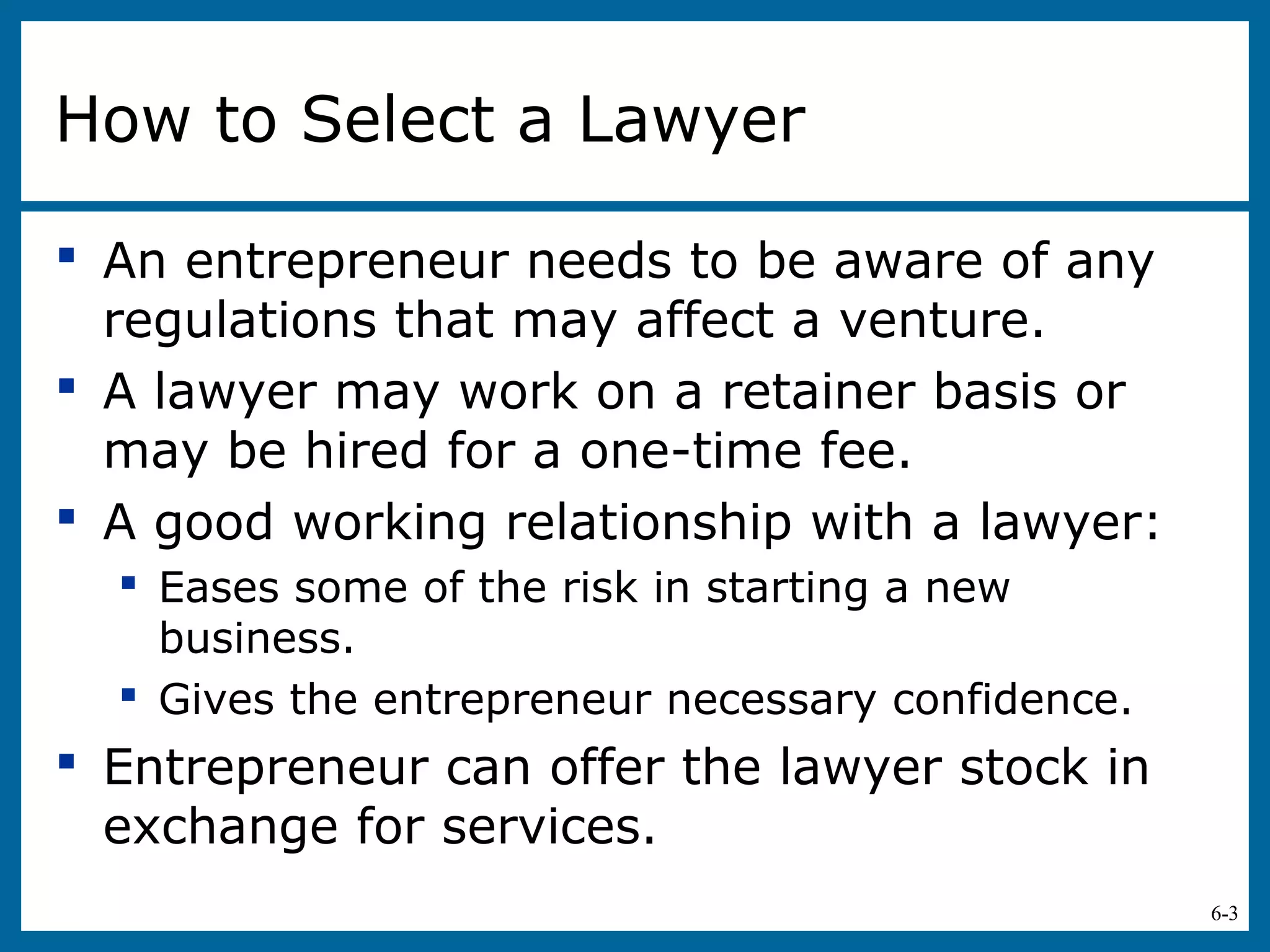 6-3
How to Select a Lawyer
 An entrepreneur needs to be aware of any
regulations that may affect a venture.
 A lawyer may work on a retainer basis or
may be hired for a one-time fee.
 A good working relationship with a lawyer:
 Eases some of the risk in starting a new
business.
 Gives the entrepreneur necessary confidence.
 Entrepreneur can offer the lawyer stock in
exchange for services.
 