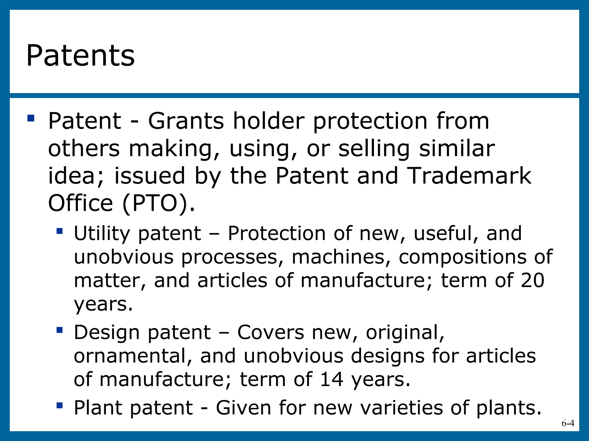 6-4
Patents
 Patent - Grants holder protection from
others making, using, or selling similar
idea; issued by the Patent and Trademark
Office (PTO).
 Utility patent – Protection of new, useful, and
unobvious processes, machines, compositions of
matter, and articles of manufacture; term of 20
years.
 Design patent – Covers new, original,
ornamental, and unobvious designs for articles
of manufacture; term of 14 years.
 Plant patent - Given for new varieties of plants.
 