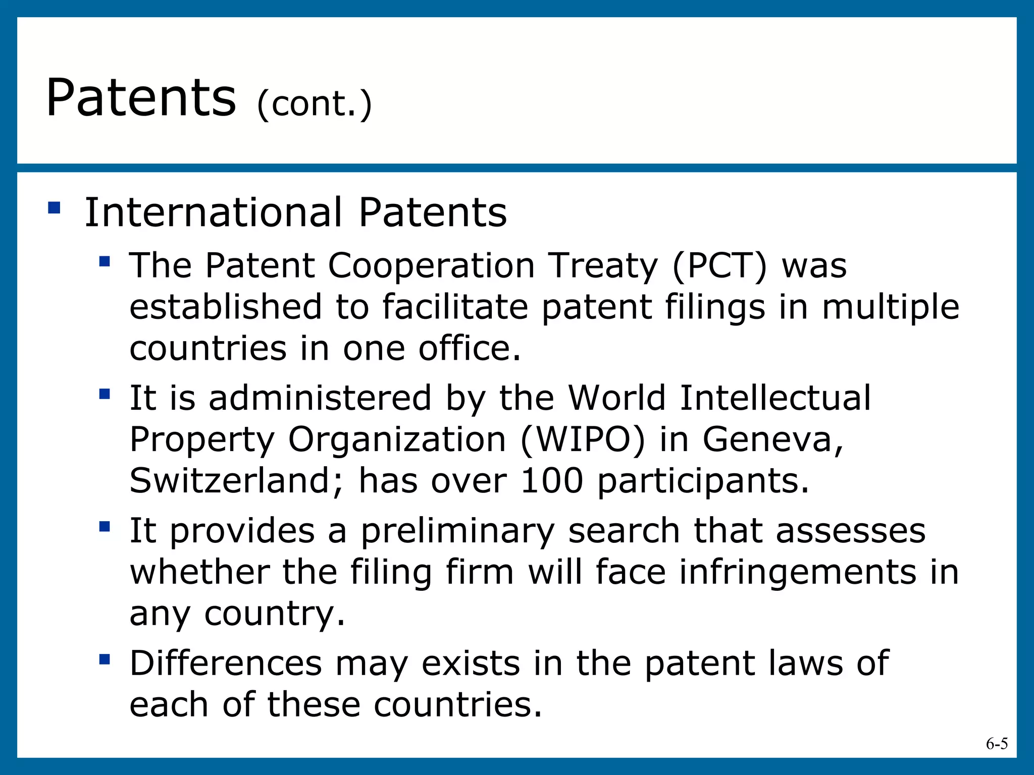 6-5
 International Patents
 The Patent Cooperation Treaty (PCT) was
established to facilitate patent filings in multiple
countries in one office.
 It is administered by the World Intellectual
Property Organization (WIPO) in Geneva,
Switzerland; has over 100 participants.
 It provides a preliminary search that assesses
whether the filing firm will face infringements in
any country.
 Differences may exists in the patent laws of
each of these countries.
Patents (cont.)
 