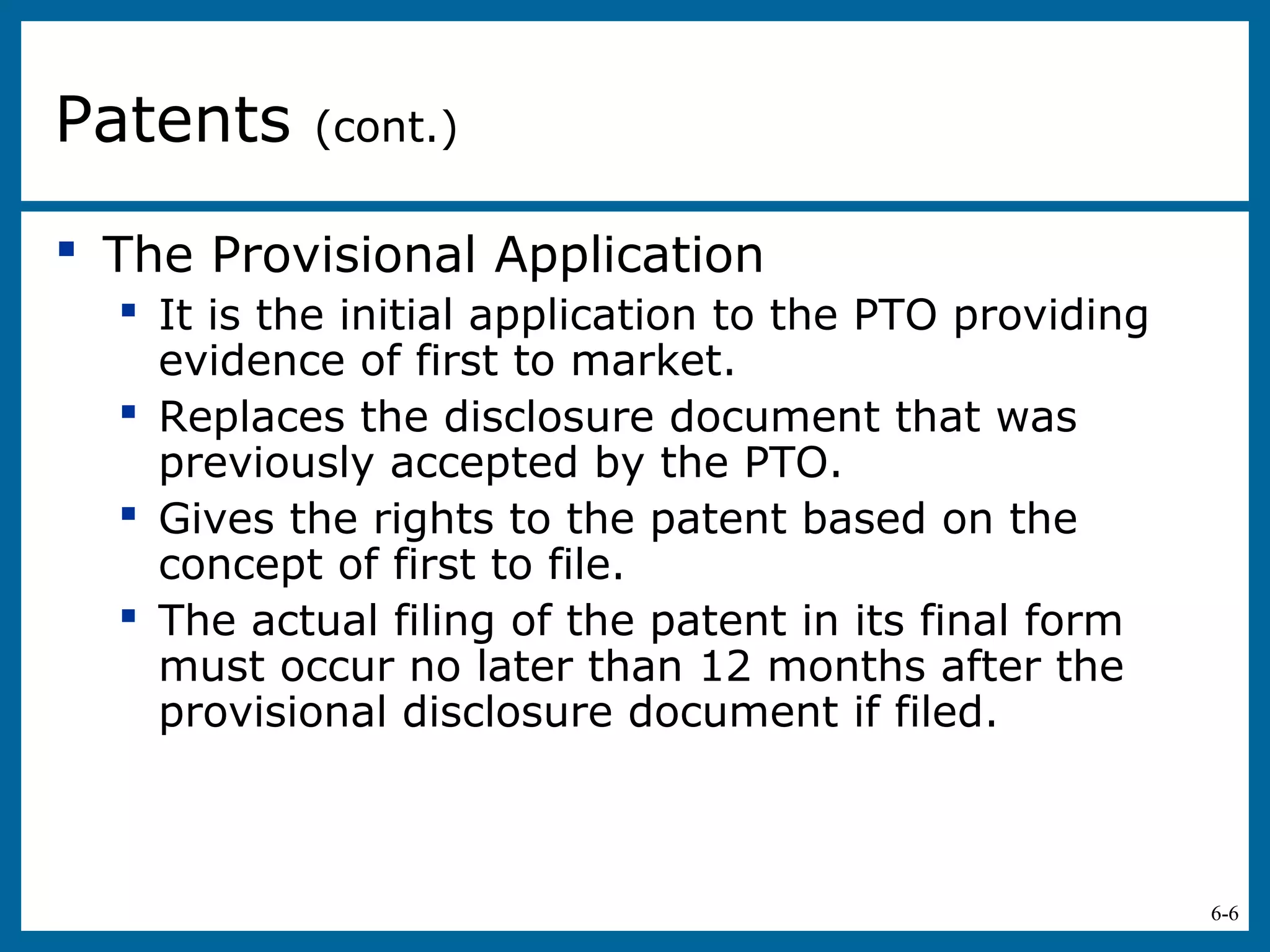 6-6
 The Provisional Application
 It is the initial application to the PTO providing
evidence of first to market.
 Replaces the disclosure document that was
previously accepted by the PTO.
 Gives the rights to the patent based on the
concept of first to file.
 The actual filing of the patent in its final form
must occur no later than 12 months after the
provisional disclosure document if filed.
Patents (cont.)
 