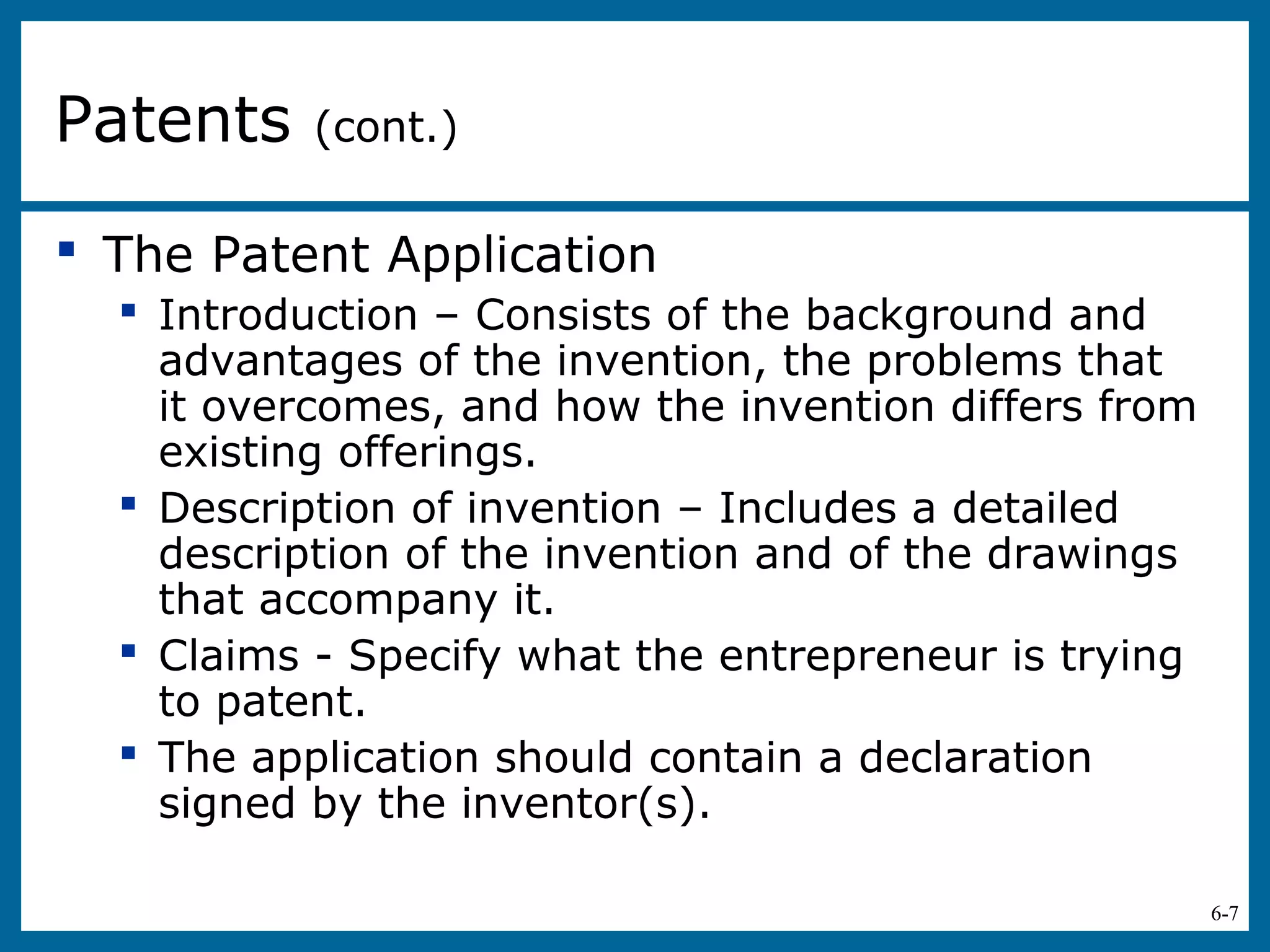 6-7
 The Patent Application
 Introduction – Consists of the background and
advantages of the invention, the problems that
it overcomes, and how the invention differs from
existing offerings.
 Description of invention – Includes a detailed
description of the invention and of the drawings
that accompany it.
 Claims - Specify what the entrepreneur is trying
to patent.
 The application should contain a declaration
signed by the inventor(s).
Patents (cont.)
 