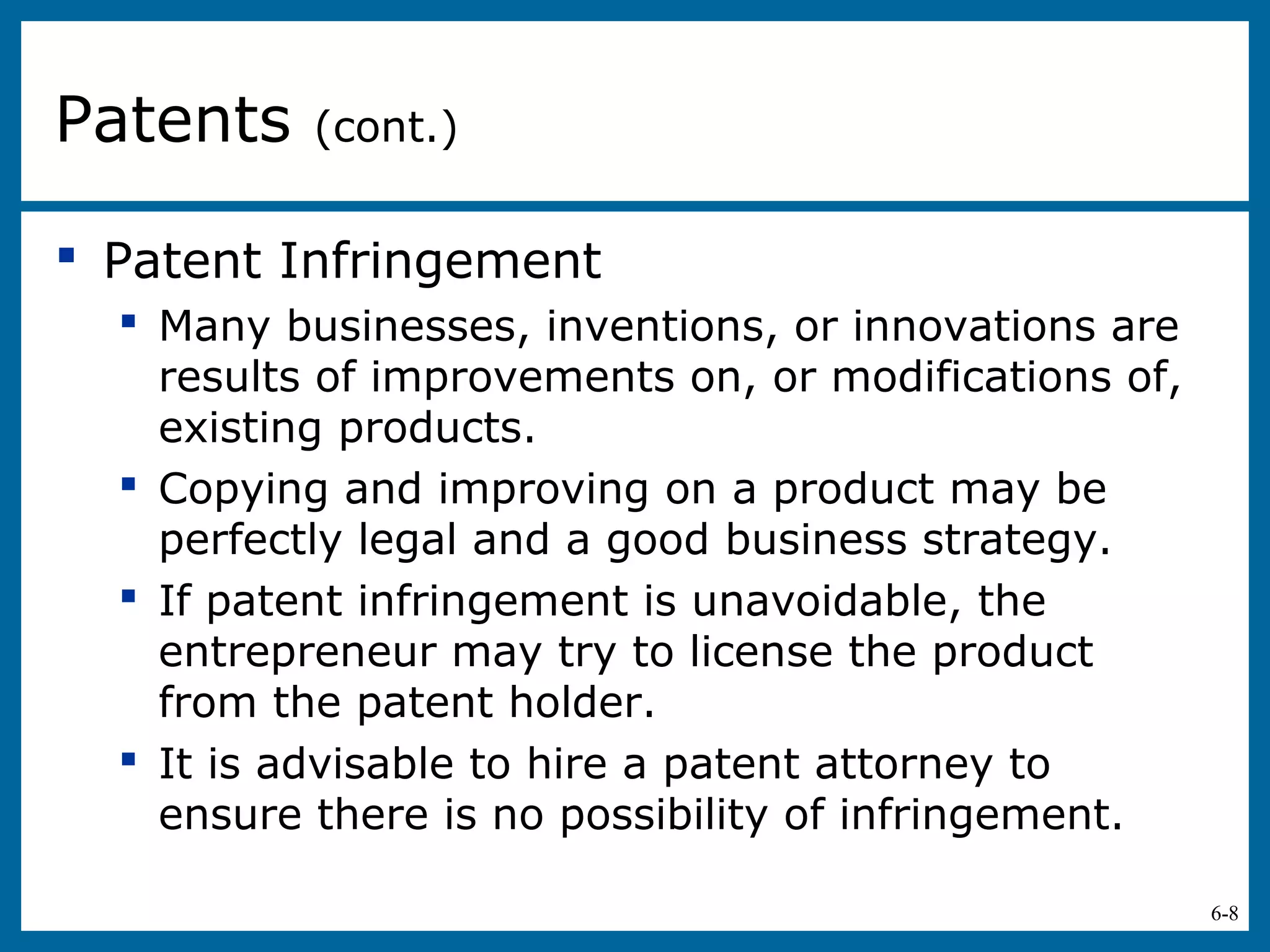 6-8
 Patent Infringement
 Many businesses, inventions, or innovations are
results of improvements on, or modifications of,
existing products.
 Copying and improving on a product may be
perfectly legal and a good business strategy.
 If patent infringement is unavoidable, the
entrepreneur may try to license the product
from the patent holder.
 It is advisable to hire a patent attorney to
ensure there is no possibility of infringement.
Patents (cont.)
 